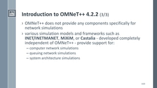 4/20
Introduction to OMNeT++ 4.2.2 (3/3)
› OMNeT++ does not provide any components specifically for
network simulations
› various simulation models and frameworks such as
INET/INETMANET, MiXiM, or Castalia - developed completely
independent of OMNeT++ - provide support for:
– computer network simulations
– queuing network simulations
– system architecture simulations
 