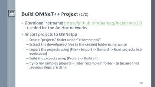 7/20
Build OMNeT++ Project (1/2)
› Download inetmanet https://github.com/aarizaq/inetmanet-2.0
- needed for the Ad-Hoc networks
› Import projects to OmNetpp
– Create "projects" folder under "c:omnetpp"
– Extract the downloaded files to the created folder using winrar
– Import the projects using [File -> Import -> General -> Exist projects into
workspace]
– Build the projects using [Project -> Build all]
– try to run samples projects - under "examples" folder - to be sure that
previous steps are done
 