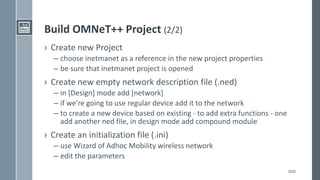 8/20
Build OMNeT++ Project (2/2)
› Create new Project
– choose inetmanet as a reference in the new project properties
– be sure that inetmanet project is opened
› Create new empty network description file (.ned)
– in [Design] mode add [network]
– if we're going to use regular device add it to the network
– to create a new device based on existing - to add extra functions - one
add another ned file, in design mode add compound module
› Create an initialization file (.ini)
– use Wizard of Adhoc Mobility wireless network
– edit the parameters
 