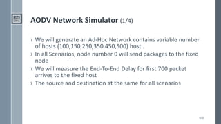 9/20
AODV Network Simulator (1/4)
› We will generate an Ad-Hoc Network contains variable number
of hosts (100,150,250,350,450,500) host .
› In all Scenarios, node number 0 will send packages to the fixed
node
› We will measure the End-To-End Delay for first 700 packet
arrives to the fixed host
› The source and destination at the same for all scenarios
 