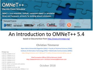 An Introduction to OMNeT++ 5.4
based on Documention from http://www.omnetpp.org/
Christian Timmerer
October 2018
Change Log:
• Oct’18: Update to 5.4
• Oct’17: Update to 5.2
• Oct’15: Update to 5.0
• Oct’14: Update to 4.5
• Oct’13: Update to 4.3
• Oct’12: Update to 4.2
• Oct’11: Minor corrections and updates
• Oct’10: Update to 4.1
• Oct’09: Update to 4.0 incl. IDE
• Oct’08: Initial version based on OMNet++ 3.3
Alpen-Adria-Universität Klagenfurt (AAU) w Faculty of Technical Sciences (TEWI)
Institute of Information Technology (ITEC) w Multimedia Communication (MMC)
http://blog.timmerer.com w @timse7 w mailto:christian.timmerer@itec.aau.at
Chief Innovation Officer (CIO) at bitmovin GmbH
http://www.bitmovin.com w christian.timmerer@bitmovin.com
 