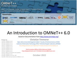 An Introduction to OMNeT++ 6.0
based on Documentation from http://www.omnetpp.org/
Christian Timmerer
October 2022
Change Log:
• Oct’22: Update to 6.0
• Oct’19: Update to 5.5
• Oct’18: Update to 5.4
• Oct’17: Update to 5.2
• Oct’15: Update to 5.0
• Oct’14: Update to 4.5
• Oct’13: Update to 4.3
• Oct’12: Update to 4.2
• Oct’11: Minor corrections and updates
• Oct’10: Update to 4.1
• Oct’09: Update to 4.0 incl. IDE
• Oct’08: Initial version based on OMNet++ 3.3
Alpen-Adria-Universität Klagenfurt (AAU)  Faculty of Technical Sciences (TEWI)
Institute of Information Technology (ITEC)  Christian Doppler Laboratory ATHENA
http://blog.timmerer.com  @timse7  mailto:christian.timmerer@aau.at
Chief Innovation Officer (CIO) at bitmovin GmbH
http://www.bitmovin.com  christian.timmerer@bitmovin.com
 