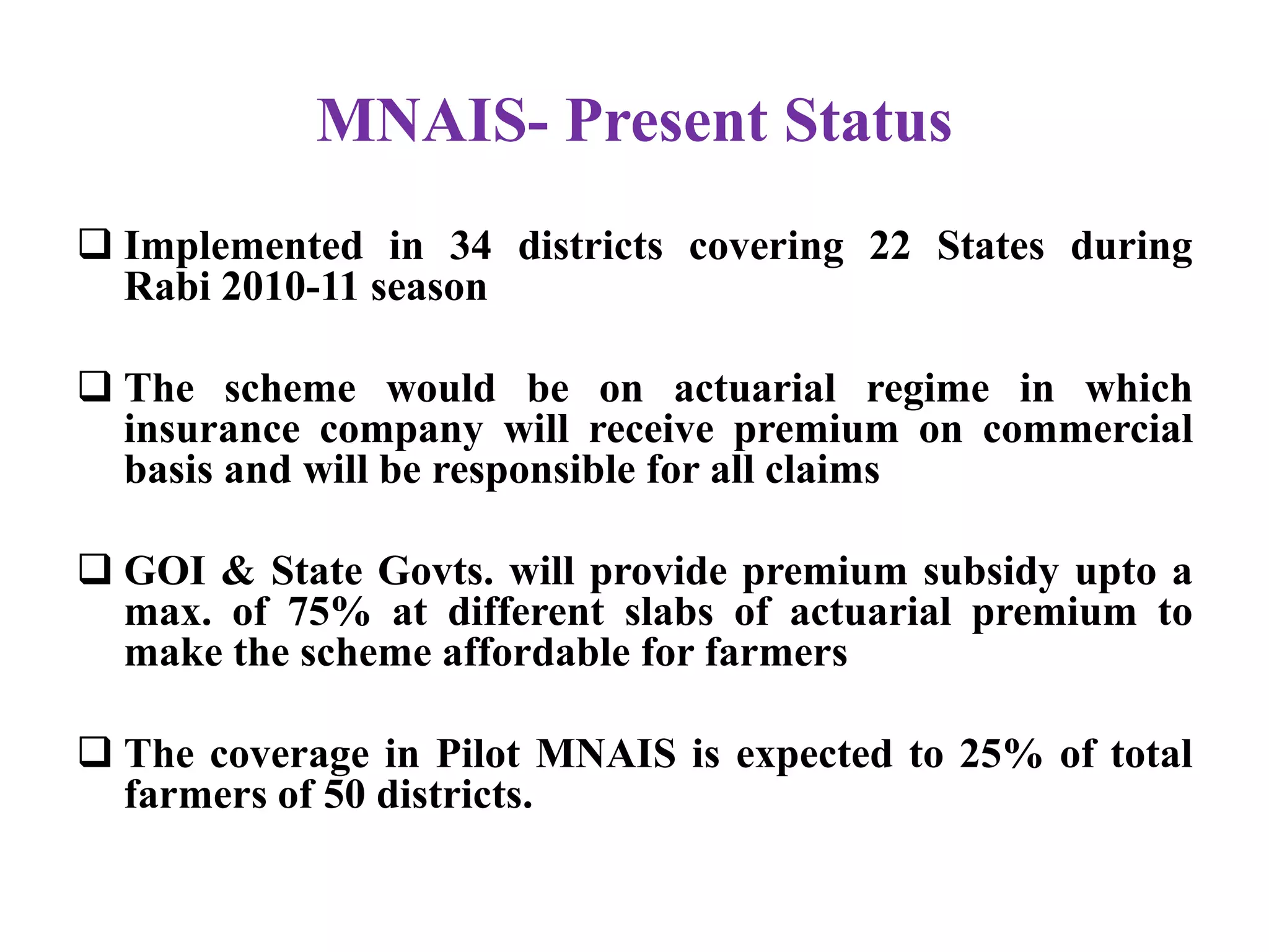 MNAIS- Present Status
 Implemented in 34 districts covering 22 States during
Rabi 2010-11 season
 The scheme would be on actuarial regime in which
insurance company will receive premium on commercial
basis and will be responsible for all claims
 GOI & State Govts. will provide premium subsidy upto a
max. of 75% at different slabs of actuarial premium to
make the scheme affordable for farmers
 The coverage in Pilot MNAIS is expected to 25% of total
farmers of 50 districts.
 