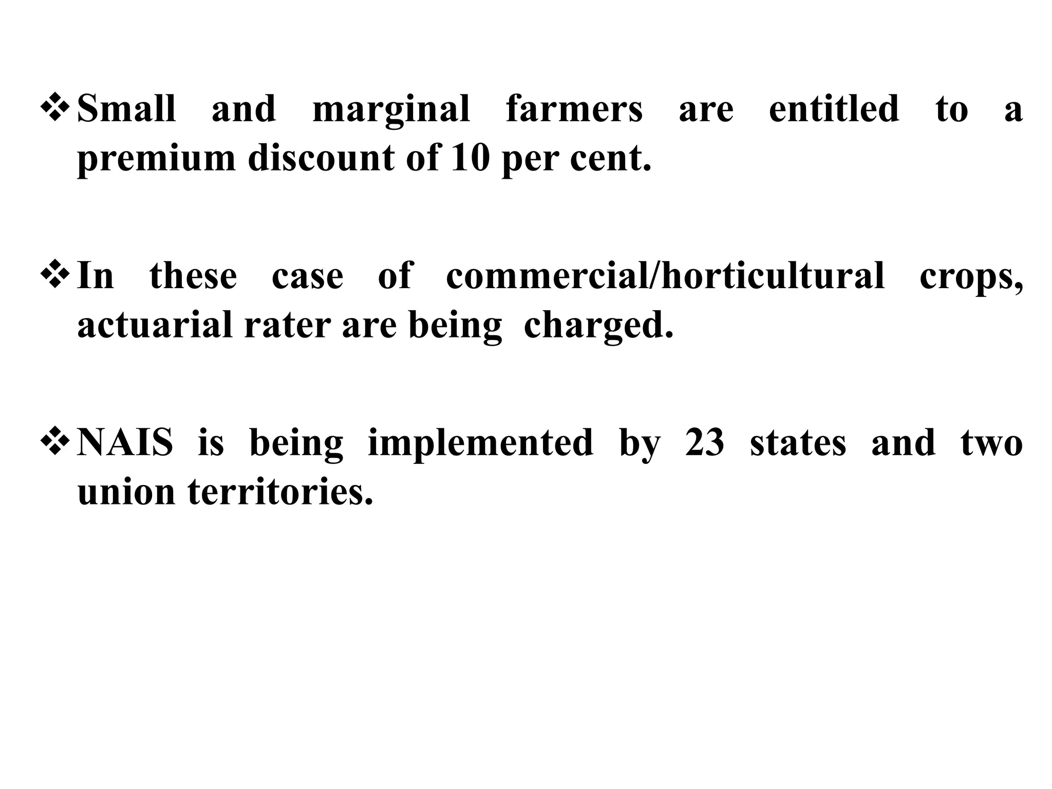 Small and marginal farmers are entitled to a
premium discount of 10 per cent.
In these case of commercial/horticultural crops,
actuarial rater are being charged.
NAIS is being implemented by 23 states and two
union territories.
 
