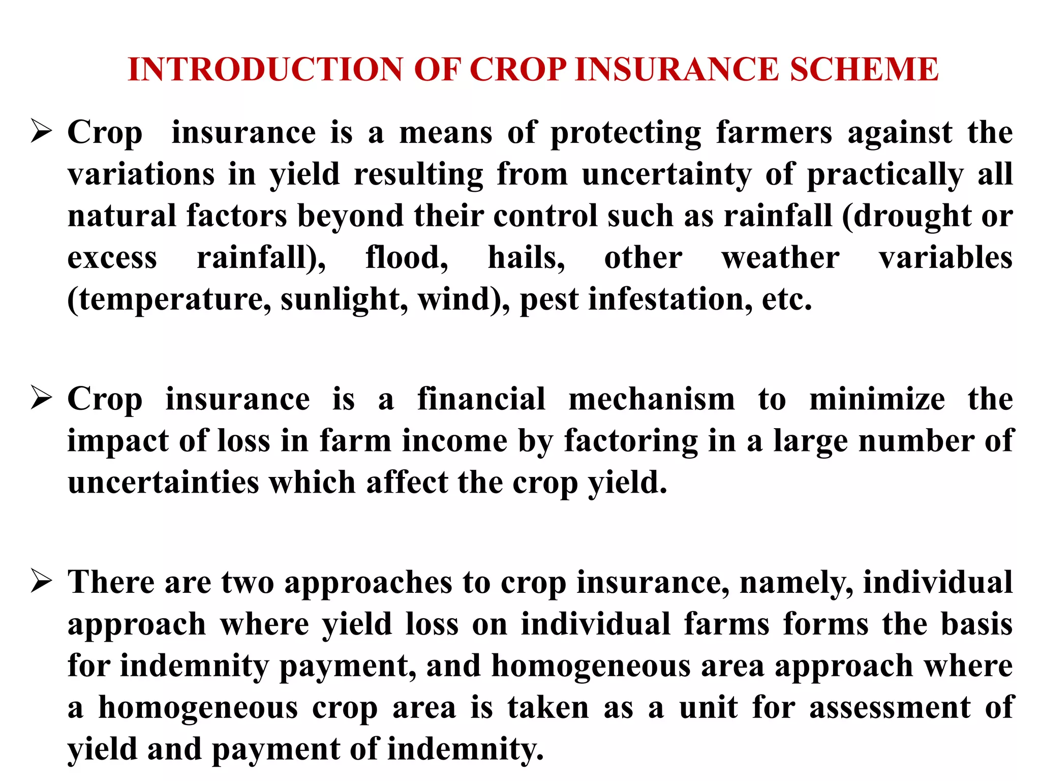 INTRODUCTION OF CROP INSURANCE SCHEME
 Crop insurance is a means of protecting farmers against the
variations in yield resulting from uncertainty of practically all
natural factors beyond their control such as rainfall (drought or
excess rainfall), flood, hails, other weather variables
(temperature, sunlight, wind), pest infestation, etc.
 Crop insurance is a financial mechanism to minimize the
impact of loss in farm income by factoring in a large number of
uncertainties which affect the crop yield.
 There are two approaches to crop insurance, namely, individual
approach where yield loss on individual farms forms the basis
for indemnity payment, and homogeneous area approach where
a homogeneous crop area is taken as a unit for assessment of
yield and payment of indemnity.
 