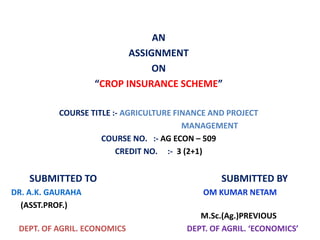 AN
ASSIGNMENT
ON
“CROP INSURANCE SCHEME”
COURSE TITLE :- AGRICULTURE FINANCE AND PROJECT
MANAGEMENT
COURSE NO. :- AG ECON – 509
CREDIT NO. :- 3 (2+1)
SUBMITTED TO SUBMITTED BY
DR. A.K. GAURAHA OM KUMAR NETAM
(ASST.PROF.)
M.Sc.(Ag.)PREVIOUS
DEPT. OF AGRIL. ECONOMICS DEPT. OF AGRIL. ‘ECONOMICS’
 