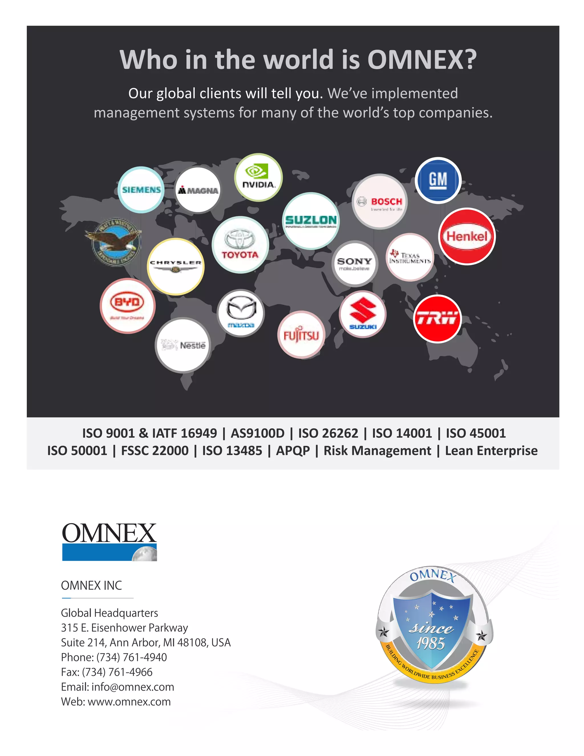Omnex • 315 E. Eisenhower Pkwy, Suite 214 • Ann Arbor, MI 48108 • USA • 734.761.4940 • info@omnex.com
12
navigator
Who in the world is OMNEX?
ISO 9001 & IATF 16949 | AS9100D | ISO 26262 | ISO 14001 | ISO 45001
ISO 50001 | FSSC 22000 | ISO 13485 | APQP | Risk Management | Lean Enterprise
Our global clients will tell you. We’ve implemented
management systems for many of the world’s top companies.
OMNEX INC
Global Headquarters
315 E. Eisenhower Parkway
Suite 214, Ann Arbor, MI 48108, USA
Phone: (734) 761-4940
Fax: (734) 761-4966
Email: info@omnex.com
Web: www.omnex.com
B
U
I
L
D
I
N
G
W
ORLDWIDE BUSINESS EXCE
L
L
E
N
C
E
 