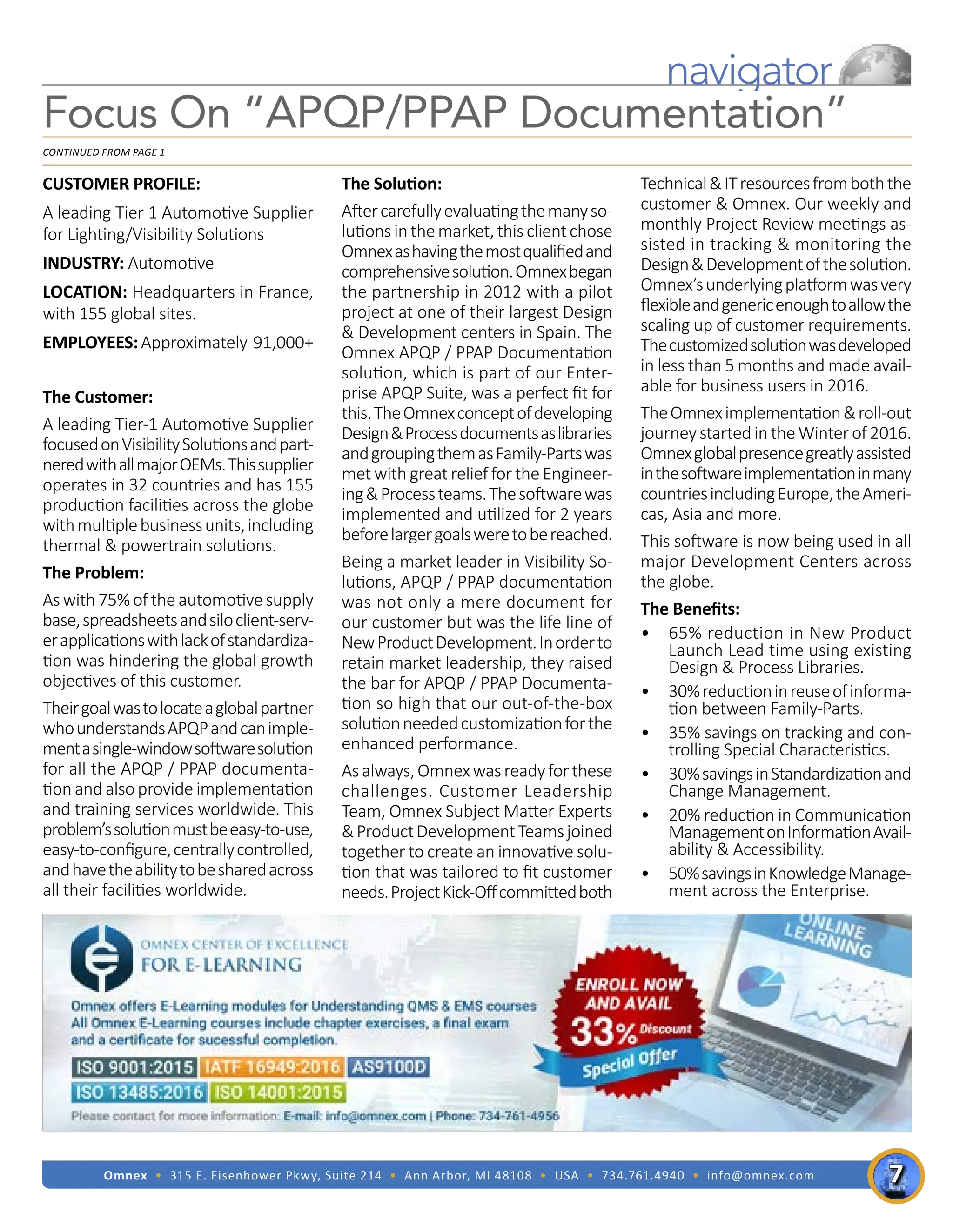 Omnex • 315 E. Eisenhower Pkwy, Suite 214 • Ann Arbor, MI 48108 • USA • 734.761.4940 • info@omnex.com
navigator
CUSTOMER PROFILE:
A leading Tier 1 Automotive Supplier
for Lighting/Visibility Solutions
INDUSTRY: Automotive
LOCATION: Headquarters in France,
with 155 global sites.
EMPLOYEES:Approximately 91,000+
The Customer:			
A leading Tier-1 Automotive Supplier
focusedonVisibilitySolutionsandpart-
neredwithallmajorOEMs.Thissupplier
operates in 32 countries and has 155
production facilities across the globe
withmultiplebusinessunits,including
thermal & powertrain solutions.
The Problem:
As with 75% of the automotive supply
base,spreadsheetsandsiloclient-serv-
erapplicationswithlackofstandardiza-
tion was hindering the global growth
objectives of this customer.
Theirgoalwastolocateaglobalpartner
whounderstandsAPQPandcanimple-
mentasingle-windowsoftwaresolution
for all the APQP / PPAP documenta-
tion and also provide implementation
and training services worldwide. This
problem’ssolutionmustbeeasy-to-use,
easy-to-configure,centrallycontrolled,
andhavetheabilitytobesharedacross
all their facilities worldwide.
The Solution:
Aftercarefullyevaluatingthemanyso-
lutionsinthemarket,thisclientchose
Omnexashavingthemostqualifiedand
comprehensivesolution.Omnexbegan
the partnership in 2012 with a pilot
project at one of their largest Design
& Development centers in Spain. The
Omnex APQP / PPAP Documentation
solution, which is part of our Enter-
prise APQP Suite, was a perfect fit for
this.TheOmnexconceptofdeveloping
Design&Processdocumentsaslibraries
andgroupingthemasFamily-Partswas
met with great relief for the Engineer-
ing&Processteams.Thesoftwarewas
implemented and utilized for 2 years
beforelargergoalsweretobereached.
Being a market leader in Visibility So-
lutions, APQP / PPAP documentation
was not only a mere document for
our customer but was the life line of
NewProductDevelopment.Inorderto
retain market leadership, they raised
the bar for APQP / PPAP Documenta-
tion so high that our out-of-the-box
solutionneededcustomizationforthe
enhanced performance.
Asalways,Omnexwasreadyforthese
challenges. Customer Leadership
Team, Omnex Subject Matter Experts
&ProductDevelopmentTeamsjoined
together to create an innovative solu-
tion that was tailored to fit customer
needs.ProjectKick-Offcommittedboth
Technical&ITresourcesfromboththe
customer & Omnex. Our weekly and
monthly Project Review meetings as-
sisted in tracking & monitoring the
Design&Developmentofthesolution.
Omnex’sunderlyingplatformwasvery
flexibleandgenericenoughtoallowthe
scaling up of customer requirements.
Thecustomizedsolutionwasdeveloped
in less than 5 months and made avail-
able for business users in 2016.
TheOmneximplementation&roll-out
journey started in the Winter of 2016.
Omnexglobalpresencegreatlyassisted
inthesoftwareimplementationinmany
countriesincludingEurope,theAmeri-
cas, Asia and more.
This software is now being used in all
major Development Centers across
the globe.
The Benefits:
•	 65% reduction in New Product
Launch Lead time using existing
Design & Process Libraries.
•	 30%reductioninreuseofinforma-
tion between Family-Parts.
•	 35% savings on tracking and con-
trolling Special Characteristics.
•	 30%savingsinStandardizationand
Change Management.
•	 20% reduction in Communication
ManagementonInformationAvail-
ability & Accessibility.
•	 50%savingsinKnowledgeManage-
ment across the Enterprise.
Focus On “APQP/PPAP Documentation”
Continued from page 1
7
 