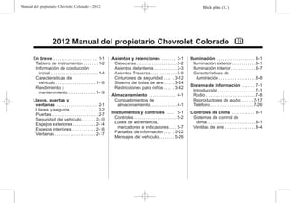 Black plate (1,1)
Manual del propietario Chevrolet Colorado - 2012
2012 Manual del propietario Chevrolet Colorado M
En breve . . . . . . . . . . . . . . . . . . . . . . 1-1
Tablero de instrumentos . . . . . . . 1-2
Información de conducción
inicial . . . . . . . . . . . . . . . . . . . . . . . . . 1-4
Características del
vehículo . . . . . . . . . . . . . . . . . . . . . 1-16
Rendimiento y
mantenimiento . . . . . . . . . . . . . . 1-19
Llaves, puertas y
ventanas . . . . . . . . . . . . . . . . . . . . 2-1
Llaves y seguros . . . . . . . . . . . . . . 2-2
Puertas . . . . . . . . . . . . . . . . . . . . . . . . 2-7
Seguridad del vehículo . . . . . . . 2-10
Espejos exteriores . . . . . . . . . . . . 2-14
Espejos interiores . . . . . . . . . . . . 2-16
Ventanas . . . . . . . . . . . . . . . . . . . . . 2-17
Asientos y retenciones . . . . . . . 3-1
Cabeceras . . . . . . . . . . . . . . . . . . . . . 3-2
Asientos delanteros . . . . . . . . . . . . 3-3
Asientos Traseros . . . . . . . . . . . . . 3-9
Cinturones de seguridad . . . . . 3-12
Sistema de bolsa de aire . . . . . 3-24
Restricciones para niños . . . . . 3-42
Almacenamiento . . . . . . . . . . . . . . 4-1
Compartimientos de
almacenamiento . . . . . . . . . . . . . . 4-1
Instrumentos y controles . . . . 5-1
Controles . . . . . . . . . . . . . . . . . . . . . . 5-2
Luces de advertencia,
marcadores e indicadores . . . . 5-7
Pantallas de información . . . . . 5-22
Mensajes del vehículo . . . . . . . . 5-26
Iluminación . . . . . . . . . . . . . . . . . . . 6-1
Iluminación exterior. . . . . . . . . . . . 6-1
Iluminación Interior. . . . . . . . . . . . 6-7
Características de
iluminación . . . . . . . . . . . . . . . . . . . 6-8
Sistema de información . . . . . . 7-1
Introducción . . . . . . . . . . . . . . . . . . . 7-1
Radio . . . . . . . . . . . . . . . . . . . . . . . . . . 7-8
Reproductores de audio . . . . . . 7-17
Teléfono . . . . . . . . . . . . . . . . . . . . . . 7-26
Controles de clima . . . . . . . . . . . 8-1
Sistemas de control de
clima . . . . . . . . . . . . . . . . . . . . . . . . . 8-1
Ventilas de aire . . . . . . . . . . . . . . . . 8-4
 