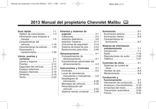 Black plate (1,1)
Manual del propietario Chevrolet Malibu - 2013 - CRC - 6/4/12
2013 Manual del propietario Chevrolet Malibu M
Guía rápida . . . . . . . . . . . . . . . . . . . 1-1
Tablero de instrumentos . . . . . . . 1-3
Información para empezar a
manejar. . . . . . . . . . . . . . . . . . . . . . 1-5
Características del
vehículo . . . . . . . . . . . . . . . . . . . . . 1-19
Características de eAssist . . . . 1-25
Desempeño y
mantenimiento . . . . . . . . . . . . . . 1-28
Llaves, puertas y
ventanas . . . . . . . . . . . . . . . . . . . . 2-1
Llaves y seguros . . . . . . . . . . . . . . 2-1
Puertas . . . . . . . . . . . . . . . . . . . . . . . 2-12
Seguridad del vehículo . . . . . . . 2-14
Espejos exteriores . . . . . . . . . . . . 2-17
Espejos interiores . . . . . . . . . . . . 2-18
Ventanas . . . . . . . . . . . . . . . . . . . . . 2-19
Techo . . . . . . . . . . . . . . . . . . . . . . . . 2-22
Asientos y sistemas de
sujeción . . . . . . . . . . . . . . . . . . . . . 3-1
Cabeceras . . . . . . . . . . . . . . . . . . . . . 3-2
Asientos delanteros . . . . . . . . . . . . 3-4
Asientos Traseros . . . . . . . . . . . . 3-11
Cinturones de seguridad . . . . . 3-14
Sistema de bolsa de aire . . . . . 3-23
Restricciones para niños . . . . . 3-40
Almacenamiento . . . . . . . . . . . . . . 4-1
Compartimientos de
almacenamiento . . . . . . . . . . . . . . 4-1
Características adicionales del
almacenamiento . . . . . . . . . . . . . . 4-3
Instrumentos y Controles . . . . 5-1
Controles . . . . . . . . . . . . . . . . . . . . . . 5-2
Luces de advertencia,
marcadores e indicadores . . . . 5-9
Despliegues de
información . . . . . . . . . . . . . . . . . 5-28
Mensajes del vehículo . . . . . . . . 5-33
Personalización del
vehículo . . . . . . . . . . . . . . . . . . . . . 5-42
Sistema remoto universal . . . . . 5-48
Iluminación . . . . . . . . . . . . . . . . . . . 6-1
Iluminación exterior. . . . . . . . . . . . 6-1
Iluminación interior. . . . . . . . . . . . . 6-6
Características de
iluminación . . . . . . . . . . . . . . . . . . . 6-7
Sistema de informacion
entretenimiento . . . . . . . . . . . . . 7-1
Introducción . . . . . . . . . . . . . . . . . . . 7-1
Radio . . . . . . . . . . . . . . . . . . . . . . . . . 7-16
Reproductores de audio . . . . . . 7-26
Teléfono . . . . . . . . . . . . . . . . . . . . . . 7-41
Controles de clima . . . . . . . . . . . 8-1
Sistemas de control de
clima . . . . . . . . . . . . . . . . . . . . . . . . . 8-1
Ventilas de aire . . . . . . . . . . . . . . . . 8-8
Mantenimiento . . . . . . . . . . . . . . . . . 8-9
Conducción y
funcionamiento . . . . . . . . . . . . . 9-1
Información de conducción . . . . 9-2
Arranque y funcionamiento . . . 9-16
Emisiones del motor. . . . . . . . . . 9-29
Transmisión automática . . . . . . 9-30
Frenos . . . . . . . . . . . . . . . . . . . . . . . 9-34
 
