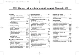 Black plate (1,1)
Manual del propietario de Chevrolet Silverado - 2011
2011 Manual del propietario de Chevrolet Silverado M
En breve . . . . . . . . . . . . . . . . . . . . . . 1-1
Tablero de Instrumentos . . . . . . . 1-2
Información de conducción
inicial . . . . . . . . . . . . . . . . . . . . . . . . . 1-8
Características del
vehículo . . . . . . . . . . . . . . . . . . . . . 1-27
Rendimiento y
mantenimiento . . . . . . . . . . . . . . 1-35
Llaves, puertas y
ventanas . . . . . . . . . . . . . . . . . . . . 2-1
Llaves y seguros . . . . . . . . . . . . . . 2-2
Puertas traseras . . . . . . . . . . . . . . 2-11
Seguridad del vehículo . . . . . . . 2-13
Espejos exteriores . . . . . . . . . . . . 2-17
Espejos interiores . . . . . . . . . . . . 2-20
Ventanas . . . . . . . . . . . . . . . . . . . . . 2-20
Quemacocos
(si esta equipado) . . . . . . . . . . . 2-23
Asientos y restricciones . . . . . 3-1
Cabeceras . . . . . . . . . . . . . . . . . . . . . 3-2
Asientos delanteros . . . . . . . . . . . . 3-3
Asientos Traseros . . . . . . . . . . . . 3-14
Cinturones de seguridad . . . . . 3-15
Sistema de bolsa de aire . . . . . 3-34
Restricciones para niños . . . . . 3-57
Almacenamiento . . . . . . . . . . . . . . 4-1
Compartimientos de
almacenamiento . . . . . . . . . . . . . . 4-1
Instrumentos y controles . . . . 5-1
Controles . . . . . . . . . . . . . . . . . . . . . . 5-2
Luces de advertencia,
marcadores e indicadores . . . 5-15
Pantallas de información . . . . . 5-41
Mensajes del vehículo . . . . . . . . 5-52
Personalización del
vehículo . . . . . . . . . . . . . . . . . . . . . 5-64
Sistema remoto universal . . . . . 5-75
Iluminación . . . . . . . . . . . . . . . . . . . 6-1
Iluminación exterior. . . . . . . . . . . . 6-1
Iluminación interior. . . . . . . . . . . . . 6-9
Características de
iluminación . . . . . . . . . . . . . . . . . . 6-10
Sistema de información . . . . . . 7-1
Introducción . . . . . . . . . . . . . . . . . . . 7-1
Radio . . . . . . . . . . . . . . . . . . . . . . . . . . 7-9
Reproductores de audio . . . . . . 7-18
Información/entretenimiento
del asiento trasero . . . . . . . . . . 7-47
Teléfono . . . . . . . . . . . . . . . . . . . . . . 7-59
Controles de clima . . . . . . . . . . . 8-1
Sistemas de control de
clima . . . . . . . . . . . . . . . . . . . . . . . . . 8-1
Ventilas de aire . . . . . . . . . . . . . . . 8-13
Conducción y
funcionamiento . . . . . . . . . . . . . 9-1
Información de conducción . . . . 9-2
Arranque y funcionamiento . . . 9-40
Emisiones del motor. . . . . . . . . . 9-53
Transmisión automática . . . . . . 9-55
Transmisión manual . . . . . . . . . . 9-64
Sistemas de transmisión . . . . . 9-65
Frenos . . . . . . . . . . . . . . . . . . . . . . . 9-81
Sistemas de control de
recorrido . . . . . . . . . . . . . . . . . . . . 9-86
Control de crucero . . . . . . . . . . . . 9-89
Sistemas de detección de
objetos . . . . . . . . . . . . . . . . . . . . . . 9-92
Combustible . . . . . . . . . . . . . . . . . 9-101
Remolque . . . . . . . . . . . . . . . . . . . 9-108
Conversiones y adiciones . . . 9-149
 