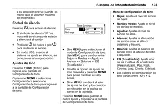 Manual del propietario Chevrolet Sonic (GMK-Localización-México-
10371486) - 2017 - crc - 7/8/16
Sistema de Infoentretenimiento 103
a su selección previa (cuando es
menor que el volumen máximo
de encendido).
Control de silencio
Presione P para activar el silencio.
. El símbolo de silencio “$ ” se
mostrará en el campo de estado
y silenciará el sonido.
. Presione P de nuevo o gire P
para restaurar el sonido.
. En modo USB, cuando el
sistema se ajusta en silencio, se
pone pausa a la reproducción.
Ajustes de tono
Presione TONE (TONO) para
ingresa a la pantalla de
Configuración de tono.
O presione MENÚ > seleccione
Configuración > seleccione
Configuración de tono para ingresar
a la pantalla de Configuración
de tono.
. Gire MENÚ para seleccionar el
modo de Configuración de tono.
Use MENÚ para cambiar entre
Bajos ↔ Medios ↔ Agudo ↔
Atenuar ↔ Balance ↔ EQ
(Ecualizador).
. Resalte la opción de ajuste de
tono deseada y presione MENÚ
para poder cambiar su valor
actual.
. Girar MENÚ cambiará el valor
de ajuste de tono y los cambios
se reflejarán en la gráfica de
barras en la pantalla.
Presione MENÚ para guardar el
nuevo ajuste y regresar a la pantalla
de Configuración de tono.
Menú de configuración de tono
. Bajos: Ajusta el nivel de sonido
de bajos.
. Rangos medio: Ajusta el nivel
de sonido de medios.
. Agudos: Ajusta el nivel de
sonido de altos.
. Atenuar: Ajusta la atenuación
de sonido entre el altavoz
delantero y trasero.
. Balance: Ajusta el balance de
sonido entre el altavoz derecho
e izquierdo.
. EQ (Ecualizador): Ajusta uno
de los 7 estilos de ecualizador
(Personalizado, Pop, Rock,
Country, Jazz, Charla, Clásica).
. Los valores de configuración de
tono varían entre -12 y +12.
 