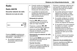 Manual del propietario Chevrolet Sonic (GMK-Localización-México-
10371486) - 2017 - crc - 7/8/16
Sistema de Infoentretenimiento 105
Radio
Radio AM-FM
Escuchar estación de radio
Selección de modo de radio
Presione RADIO repetidamente
para cambiar entre AM RADIO →
FM RADIO → AM RADIO → ….
. Se recibirá la estación de
transmisión seleccionada
previamente.
. Cuando cambie el modo/banda
de radio presionando RADIO, el
sistema muestra la vista de
introducción del radio primero.
. La pantalla de reproducción
contiene los elementos de datos
relacionados con la fuente de
audio de transmisión.
Búsqueda de estación
Presione g o d para buscar
automáticamente la estación de
radio con mejor recepción.
Presionar y sostener g o d
cambia continuamente la estación
hasta que se libere g o d.
Después de liberarlo, el sistema
busca la siguiente estación.
Sintonización de estación de radio
manualmente
Gire la perilla MENU para encontrar
manualmente la frecuencia de
transmisión deseada.
Guardar favoritos
Presione repetidamente FAV para
seleccionar la página deseada de
los favoritos almacenados.
Presione y sostenga cualquiera de -
para guardar la estación de radio
actual en ese botón de la página
deseada de Favoritos.
. Se pueden almacenar hasta 6
páginas de Favoritos, y cada
página puede almacenar hasta
cuatro estaciones de radio.
. Es posible configurar el número
de páginas de Favoritos que se
usan en Menú → Ajustar
número de páginas de favoritos.
. Si se guarda una nueva estación
de radio en un botón - (preset)
guardado previamente, su
contenido previo se eliminará y
se reemplazará con la nueva
estación de radio que se está
guardando.
. El número máximo de Favoritos
que un usuario puede guardar
es 24.
Selección de pre-establecidos
Presione repetidamente FAV para
seleccionar la página FAV
(favoritos) pre-establecida.
 