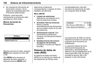 Manual del propietario Chevrolet Sonic (GMK-Localización-México-
10371486) - 2017 - crc - 7/8/16
106 Sistema de Infoentretenimiento
. Se mostrará la información de
transmisión número 1 de la
página de preestablecidos FAV
(Favoritos) seleccionada.
Presione - para escuchar
directamente la emisora de radio
guardada en dicho botón.
Menús de banda de
frecuencias
Mientras escucha el radio, presione
MENU para ingresar al menú AM
o FM.
Gire MENU para moverse al
elemento de menú deseado, y
después presione MENU para
seleccionar el elemento
correspondiente o ingresar al menú
detallado del elemento.
Menú AM-FM
. Listado de estaciones:
Selecciona una estación en la
lista de estaciones fuertes.
. Actualizar lista de emisoras:
Busca y guarda
automáticamente las frecuencias
que se pueden recibir en la Lista
de estaciones.
. Sintonización manual: Gire
brevemente la perilla para
moverse a la frecuencia anterior/
siguiente.
. Establecimiento del número
de páginas de favoritos:
Configura e número de Páginas
favoritas.
Sistema de datos de
radio (RDS)
El Sistema de Datos de Radio
(RDS) es un servicio por medio de
las estaciones de FM que hace
considerablemente más fácil
encontrar las estaciones de radio
con recepción libre de fallas.
Las estaciones de RDS se indican
mediante el nombre de servicio del
programa de la frecuencia de
radiodifusión.
La operación básica tal como
sintonización/búsqueda de
estaciones y almacenamiento/
selección de pre-establecidos es la
misma para AM o FM. Por favor
consulte la sección AM o FM
respecto a más información.
 
