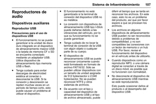 Manual del propietario Chevrolet Sonic (GMK-Localización-México-
10371486) - 2017 - crc - 7/8/16
Sistema de Infoentretenimiento 107
Reproductores de
audio
Dispositivos auxiliares
Reproductor USB
Precauciones para el uso de
dispositivos USB
. El funcionamiento no se puede
garantizar si la unidad de disco
duro integrado en el dispositivo
de almacenamiento masivo USB
o la tarjeta de memoria CF o SD
se encuentra conectado
mediante un adaptador USB.
Utilice dispositivo de
almacenamiento tipo memoria
USB o flash.
. Tenga cuidado para evitar
descargas de electricidad
estática al conectar o
desconectar la USB. Si la
conexión y desconexión se
repiten muchas veces en un
período de tiempo corto, esto
puede causar un problema al
utilizar el dispositivo.
. El funcionamiento no está
garantizado si la terminal de
conexión del dispositivo USB no
es metálica.
. La conexión con dispositivos de
almacenamiento USB tipo I-Stick
puede dañarse debido a las
vibraciones del vehículo, por lo
que su funcionamiento no se
puede garantizar.
. Tenga cuidado de no tocar la
terminal de conexión de la USB
con algún objeto o cualquier
parte de su cuerpo.
. El dispositivo de
almacenamiento USB se puede
reconocer únicamente cuando
está formateado en formato de
archivo FAT16/32. Sólo se
pueden utilizar dispositivos con
un tamaño de unidad asignada
de 512 bytes/sector o 2,048
bytes/sector. No se pueden
reconocer NTFS y otros
sistemas de archivos.
. De acuerdo con el tipo y
capacidad del dispositivo de
almacenamiento USB y el tipo
de archivo almacenado, puede
diferir el tiempo que se tarda en
reconocer los archivos. En este
caso, esto no es un problema
del producto, así que por favor
espere a que se procesen los
archivos.
. Los archivos en algunos
dispositivos de almacenamiento
USB pueden no ser reconocidos
debido a problemas de
compatibilidad, y no son
compatibles las conexiones con
un lector de memoria o un hub
USB. Por favor, revise el
funcionamiento del dispositivo
en el vehículo antes de utilizarlo.
. Cuando dispositivos como un
reproductor MP3, o una cámara
digital se conectan a través de
un disco móvil, es posible que
no funcionen con normalidad.
. No desconecte el dispositivo de
almacenamiento USB mientras
se esté reproduciendo.
Esto puede ocasionar daños al
producto o al desempeño del
dispositivo USB.
 
