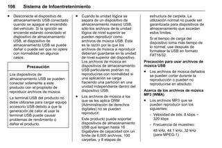 Manual del propietario Chevrolet Sonic (GMK-Localización-México-
10371486) - 2017 - crc - 7/8/16
108 Sistema de Infoentretenimiento
. Desconecte el dispositivo de
almacenamiento USB conectado
cuando se apague el encendido
del vehículo. Si la ignición se
enciende estando conectado el
dispositivo de almacenamiento
USB, el dispositivo de
almacenamiento USB se puede
dañar o puede ser que no opere
con normalidad en algunos
casos.
Precaución
Los dispositivos de
almacenamiento USB se pueden
conectar solamente a este
producto con el propósito de
reproducir archivos de música.
La terminal USB del producto no
debe utilizarse para cargar equipo
accesorio USB debido a que la
generación de calor al usar la
terminal USB puede causar
problemas de rendimiento o
dañar el producto.
. Cuando la unidad lógica se
separa de un dispositivo de
almacenamiento masivo USB,
sólo los archivos de la unidad
lógica de nivel superior se
pueden reproducir como
archivos de música USB. Esta
es la razón por la que los
archivos de música a reproducir
deberían guardarse en la unidad
de nivel superior del dispositivo.
Los archivos de música en
dispositivos de almacenamiento
USB particulares podrían no
reproducirse con normalidad si
una aplicación se carga
haciendo una partición en una
unidad independiente dentro del
dispositivo USB.
. Los archivos de música a los
que se les aplica DRM
(Administración de derechos
digitales) no se pueden
reproducir.
Este producto puede soportar
dispositivos de almacenamiento
USB que tengan hasta 16
Gigabytes de capacidad con un
límite de 6,000 archivos, 100
carpetas, y 8 etapas de
estructura de carpeta. La
utilización normal no puede ser
garantizada para dispositivos de
almacenamiento que excedan
estos límites.
Si el tiempo de carga del
dispositivo toma más tiempo de
lo normal, use después de
formatear la USB en formato
FAT16/32.
Precaución para usar archivos de
música USB
. Los archivos de música dañados
se pueden cortar durante la
reproducción o pueden no
reproducirse en absoluto.
Acerca de los archivos de música
MP3 (WMA)
. Los archivos MP3 que se
pueden reproducir son los
siguientes:
‐ Velocidad de bits: 8 kbps ~
320 kbps
‐ Frecuencia de muestreo:
48 kHz, 44.1 kHz, 32 kHz
(para MPEG-1)
 