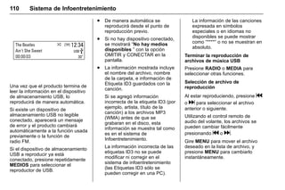 Manual del propietario Chevrolet Sonic (GMK-Localización-México-
10371486) - 2017 - crc - 7/8/16
110 Sistema de Infoentretenimiento
Una vez que el producto termina de
leer la información en el dispositivo
de almacenamiento USB, lo
reproducirá de manera automática.
Si existe un dispositivo de
almacenamiento USB no legible
conectado, aparecerá un mensaje
de error y el producto cambiará
automáticamente a la función usada
previamente o la función de
radio FM.
Si el dispositivo de almacenamiento
USB a reproducir ya está
conectado, presione repetidamente
MEDIOS para seleccionar el
reproductor de USB.
. De manera automática se
reproducirá desde el punto de
reproducción previo.
. Si no hay dispositivo conectado,
se mostrará “No hay medios
disponibles ” con la opción
OMITIR y CONECTAR en la
pantalla.
. La información mostrada incluye
el nombre del archivo, nombre
de la carpeta, e información de
Etiqueta ID3 guardados con la
canción.
Si se agregó información
incorrecta de la etiqueta ID3 (por
ejemplo, artista, título de la
canción) a los archivos MP3
(WMA) antes de que se
grabaran en el disco, esta
información se muestra tal como
es en el sistema de
Infoentretenimiento.
La información incorrecta de las
etiquetas ID3 no se puede
modificar ni corregir en el
sistema de infoentretenimiento
(las Etiquetas ID3 sólo se
pueden corregir en una PC).
La información de las canciones
expresada en símbolos
especiales o en idiomas no
disponibles se puede mostrar
como “****” o no se muestran en
absoluto.
Terminar la reproducción de
archivos de música USB
Presione RADIO o MEDIA para
seleccionar otras funciones.
Selección de archivo de
reproducción
Al estar reproduciendo, presione g
o d para seleccionar el archivo
anterior o siguiente.
Utilizando el control remoto de
audio del volante, los archivos se
pueden cambiar fácilmente
presionando g o d.
Gire MENU para mover el archivo
deseado en la lista de archivo, y
presione MENU para cambiarlo
instantáneamente.
 