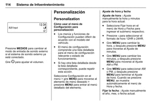 Manual del propietario Chevrolet Sonic (GMK-Localización-México-
10371486) - 2017 - crc - 7/8/16
114 Sistema de Infoentretenimiento
Presione MEDIOS para cambiar al
modo de entrada de sonido externo
si el sistema de sonido externo ya
está conectado.
Gire P para ajustar el volumen.
Personalización
Personalization
Cómo usar el menú de
Configuración para
personalización
. Los menús y funciones de
Configuración pueden diferir de
acuerdo con el modelo del
vehículo.
. El menú de configuración
comprende una lista detallada
para el menú de configuración
relevante o estado de
funcionamiento.
. Si hay otra lista detallada desde
la lista detallada
correspondiente, puede repetir
esta acción.
Seleccione Configuración en el
menú > gire MENU para moverse al
elemento de menú deseado >
presione MENU para entrar al menú
detallado del elemento.
Ajuste de hora y fecha
Ajuste de hora : Ajuste
manualmente la hora y minutos
para la hora actual.
. Seleccione Fijar hora en el
menú de Hora y Fecha para
ingresar el submenú respectivo.
. Presione - para seleccionar el
formato de hora 12HR o 24HR.
. Gire MENU para cambiar la
hora, y después presione MENU
para moverse al Ajuste de
minutos.
. Gire MENU para cambiar los
minutos, y después presione
MENU para moverse al Ajuste
AM o PM.
. Gire MENU para seleccionar AM
o PM, y después presione
MENU para terminar el Ajuste
de hora. Cuando se presione
MENU, se muestra
automáticamente el menú de
Hora y fecha.
Fijar la fecha : Ajuste manualmente
el año, mes, o fecha actual.
 