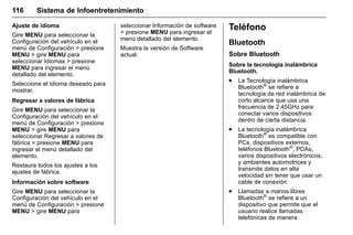 Manual del propietario Chevrolet Sonic (GMK-Localización-México-
10371486) - 2017 - crc - 7/8/16
116 Sistema de Infoentretenimiento
Ajuste de idioma
Gire MENU para seleccionar la
Configuración del vehículo en el
menú de Configuración > presione
MENU > gire MENU para
seleccionar Idiomas > presione
MENU para ingresar el menú
detallado del elemento.
Seleccione el idioma deseado para
mostrar.
Regresar a valores de fábrica
Gire MENU para seleccionar la
Configuración del vehículo en el
menú de Configuración > presione
MENU > gire MENU para
seleccionar Regresar a valores de
fábrica > presione MENU para
ingresar el menú detallado del
elemento.
Restaura todos los ajustes a los
ajustes de fábrica.
Información sobre software
Gire MENU para seleccionar la
Configuración del vehículo en el
menú de Configuración > presione
MENU > gire MENU para
seleccionar Información de software
> presione MENU para ingresar el
menú detallado del elemento.
Muestra la versión de Software
actual.
Teléfono
Bluetooth
Sobre Bluetooth
Sobre la tecnología inalámbrica
Bluetooth.
. La Tecnología inalámbrica
Bluetooth®
se refiere a
tecnología de red inalámbrica de
corto alcance que usa una
frecuencia de 2.45GHz para
conectar varios dispositivos
dentro de cierta distancia.
. La tecnología inalámbrica
Bluetooth®
es compatible con
PCs, dispositivos externos,
teléfonos Bluetooth®
, PDAs,
varios dispositivos electrónicos,
y ambientes automotrices y
transmite datos en alta
velocidad sin tener que usar un
cable de conexión.
. Llamadas a manos libres
Bluetooth®
se refiere a un
dispositivo que permite que el
usuario realice llamadas
telefónicas de manera
 
