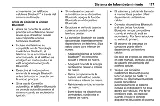 Manual del propietario Chevrolet Sonic (GMK-Localización-México-
10371486) - 2017 - crc - 7/8/16
Sistema de Infoentretenimiento 117
conveniente con teléfonos
celulares Bluetooth®
a través del
sistema multimedia.
Antes de conectar la unidad
Bluetooth
. Antes de conectar la unidad
principal con el teléfono celular,
revise que el teléfono celular
sea compatible con las
funciones Bluetooth.
. Incluso si el teléfono es
compatible con la Tecnología
inalámbrica Bluetooth, el
teléfono no se encontrará en
una búsqueda, si el teléfono se
configuró en modo oculto o si
está apagada la energía de
Bluetooth.
. Desactive el modo oculto o
encienda la energía Bluetooth
antes de buscar o conectar con
la unidad principal.
. Si se usa la Conexión
automática, el teléfono Bluetooth
se conecta automáticamente al
sistema cuando se enciende la
ignición.
. Si no desea la conexión
automática con su dispositivo
Bluetooth, apague la función
Bluetooth en el dispositivo
Bluetooth.
. Estacione el vehículo cuando
conecte la unidad con el
teléfono celular.
. La conexión Bluetooth se puede
desconectar intermitentemente
dependiendo del teléfono. Siga
estos pasos para intentar de
nuevo.
‐ Apague/encienda la función
Bluetooth®
en el teléfono
celular e intente de nuevo.
‐ Apague/Encienda la energía
del teléfono celular e intente
de nuevo.
‐ Retire completamente la
batería del teléfono celular,
reinícielo e intente de nuevo.
‐ Reinicie esta unidad e intente
de nuevo.
‐ Borre todos los dispositivos
conectados, conéctelos e
intente de nuevo.
. El volumen y calidad de llamada
a manos libres pueden diferir
dependiendo del teléfono
celular.
. Conectar dispositivos Bluetooth
y el uso de las funciones
Bluetooth no son compatibles
cuando el vehículo está en
movimiento. Por favor estacione
su vehículo primero.
. El proceso de descarga de
contactos puede diferir
dependiendo del teléfono
celular.
En caso de eventos no descritos
en este manual, consulte la guía
de usuario del fabricante del
teléfono celular.
. Ya que una conexión
inalámbrica Bluetooth puede
tener un rango de hasta 10
metros, su dispositivo Bluetooth
puede conectarse
automáticamente al sistema
incluso si el dispositivo no está
dentro del vehículo. Por favor
considere esto, en especial
cuando vincule o conecte
dispositivos Bluetooth al sistema
 