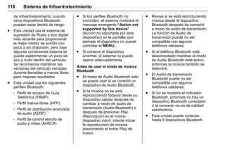 Manual del propietario Chevrolet Sonic (GMK-Localización-México-
10371486) - 2017 - crc - 7/8/16
118 Sistema de Infoentretenimiento
de Infoentretenimiento cuando
otros dispositivos Bluetooth
puedan estar dentro de rango.
. Esta unidad usa el sistema de
supresión de Ruido y eco digital
más reciente para proporcionar
la mejor nitidez de sonido con
poca o sin distorsión, pero bajo
algunas condiciones todavía se
puede experimentar un poco de
eco y ruido dentro del vehículo.
Se recomienda mantener las
ventanas del vehículo cerradas
durante llamadas a manos libres
para mejores resultados.
. Esta unidad usa los siguientes
perfiles Bluetooth:
‐ Perfil de acceso de Guía
Telefónica (PBAP)
‐ Perfil manos libres (HFP)
‐ Perfil de distribución avanzada
de audio (A2DP)
‐ Perfil de control remoto de
audio y vídeo (AVRCP)
. Si los perfiles Bluetooth no
coinciden, el sistema mostrará el
mensaje emergente “Action not
supported by this device”
(Acción no soportada por este
dispositivo) en la pantalla (por
ejemplo el dispositivo no puede
controlar el MENU).
. Si conecta el dispositivo
anormal, el sistema no puede
operar adecuadamente.
Antes de usar el modo de música
Bluetooth
. El modo de Audio Bluetooth sólo
se puede usar si se conectó un
dispositivo de Audio Bluetooth.
. Si la música no se está
reproduciendo todavía desde su
dispositivo celular después de
cambiar a modo de audio de
transmisión (Audio Bluetooth) o
después de presionar Play
(Reproducir) en el mismo
dispositivo móvil, intente iniciar
la reproducción de música
presionando el botón Play de
nuevo.
. Revise si se está reproduciendo
música desde el dispositivo
Bluetooth después de convertir
a modo de audio de transmisión.
La función de Audio de
transmisión puede no ser
compatible con algunos
teléfonos celulares.
. Si el teléfono Bluetooth está
desconectado mientras el modo
de Audio Bluetooth está activo,
entonces la música también se
detendrá.
. El Audio de transmisión
Bluetooth puede no ser
compatible con algunos
teléfonos celulares.
. Si no se muestra el indicador
Bluetooth, entonces no hay un
dispositivo Bluetooth conectado
o la conexión no es de calidad
satisfactoria.
. Esta unidad puede conectar
hasta 5 dispositivos Bluetooth.
 