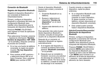 Manual del propietario Chevrolet Sonic (GMK-Localización-México-
10371486) - 2017 - crc - 7/8/16
Sistema de Infoentretenimiento 119
Conexión de Bluetooth
Registro del dispositivo Bluetooth
Registre el dispositivo Bluetooth a
ser conectado al Sistema de
Infoentretenimiento.
Primero, configure el dispositivo
Bluetooth a conectarse del menú de
configuración Bluetooth para
habilitar otros dispositivos para la
búsqueda del dispositivo Bluetooth.
Presione PHONE (TELÉFONO)
para ingresar al modo de aplicación
del teléfono.
Para seleccionar Conectar, presione
-. Aparece la información “Nombre:
Nombre de dispositivo / NIP: 0000
” en la pantalla y después comienza
el proceso de Conexión.
. Si no hay una fuente de teléfono
conectada, la región de estado
muestra “No hay dispositivo
conectado ”.
. Para cambiar el NIP, presione -
y seleccione Nuevo NIP en el
menú Conectar. Gire y presione
MENU para cambiar el NIP.
Desde el dispositivo Bluetooth,
busque esta unidad y conecte el
dispositivo.
1. Encienda Bluetooth en su
teléfono.
2. Busque y seleccione el
dispositivo “Nombre de
dispositivo” en el menú
Bluetooth.
3. Ingrese este elemento en su
teléfono.
Para aprender más sobre buscar
desde dispositivos Bluetooth y
conectar, consulte el manual del
usuario de su dispositivo Bluetooth.
Después de un momento, el
dispositivo Bluetooth se registra
automáticamente.
. Si el registro del dispositivo a
conectar al sistema tiene éxito,
aparece “Bluetooth conectado
” en la pantalla.
. Después que se complete la
Conexión, se envía una solicitud
de descarga de contactos a su
teléfono celular. Por favor revise
su teléfono y acepte la solicitud
de descarga si es necesario.
Cuando conecte un segundo
dispositivo, repita los pasos
anteriores.
. Si un dispositivo Bluetooth está
conectado, no se puede
conectar un nuevo dispositivo.
Si desea conectar un nuevo
teléfono, primero desconecte el
dispositivo Bluetooth conectado.
. Esta unidad puede conectar
hasta 5 dispositivos Bluetooth.
Adición/Conexión/Desconexión/
Eliminación de dispositivos
Bluetooth
Primero, configure el dispositivo
Bluetooth a conectarse del menú de
configuración Bluetooth para
habilitar otros dispositivos para la
búsqueda del dispositivo Bluetooth.
Presione PHONE (TELÉFONO) >
presione MENU para seleccionar
los dispositivos Bluetooth para
ingresar al menú Lista de teléfonos
> gire MENU para moverse a un
elemento de la lista de dispositivos
> presione − para seleccionar el
elemento de menú deseado.
 
