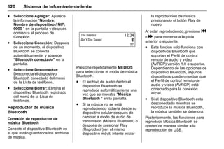 Manual del propietario Chevrolet Sonic (GMK-Localización-México-
10371486) - 2017 - crc - 7/8/16
120 Sistema de Infoentretenimiento
. Seleccione Agregar: Aparece
la información “Nombre:
Nombre de dispositivo / NIP:
0000 ” en la pantalla y después
comienza el proceso de
Conexión.
. Seleccione Conexión: Después
de un momento, el dispositivo
Bluetooth se conecta
automáticamente, y aparece
“Bluetooth conectado” en la
pantalla.
. Seleccione Desconectar:
Desconecta el dispositivo
Bluetooth conectado del menú
de la Lista de teléfonos.
. Seleccione Borrar: Elimina el
dispositivo Bluetooth registrado
del menú de la Lista de
teléfonos.
Reproductor de música
Bluetooth
Conexión de reproductor de
música Bluetooth
Conecte el dispositivo Bluetooth en
el que están guardados los archivos
de música.
Presione repetidamente MEDIOS
para seleccionar el modo de música
Bluetooth.
. El archivo de audio dentro el
dispositivo Bluetooth se
reproduce automáticamente una
vez que se muestra "Música
Bluetooth " en la pantalla.
. Si la música no se está
reproduciendo todavía desde su
dispositivo celular después de
cambiar a modo de audio de
transmisión (Música Bluetooth) o
después de presionar Play
(Reproducir) en el mismo
dispositivo móvil, intente iniciar
la reproducción de música
presionando el botón Play de
nuevo.
Al estar reproduciendo, presione g
o d para moverse a la pista
anterior o siguiente.
. Esta función sólo funciona con
dispositivos Bluetooth que
soportan el Perfil de control
remoto de audio y vídeo
(AVRCP) versión 1.0 o superior.
Dependiendo de las opciones de
dispositivo Bluetooth, algunos
dispositivos pueden mostrar que
el Perfil de control remoto de
audio y vídeo (AVRCP) está
conectado para la conexión
inicial.
. Si el dispositivo Bluetooth está
desconectado mientras se
reproduce la música Bluetooth,
la música también se detendrá.
Posteriormente, las funciones para
reproducir Música Bluetooth se
operan de manera similar a la
reproducción de USB.
 