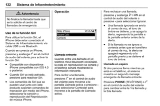 Manual del propietario Chevrolet Sonic (GMK-Localización-México-
10371486) - 2017 - crc - 7/8/16
122 Sistema de Infoentretenimiento
{ Advertencia
No finalice la llamada hasta que
se lo solicite el centro de
llamadas de emergencia.
Uso de la función Siri
Para utilizar la función Siri, el
iPhone debe estar conectado al
Sistema de Infoentretenimiento vía
cable USB o vía Bluetooth.
Cuando se conecta un iPhone,
presione y sostenga b en el control
de audio del volante para activar la
función Siri.
. Compatible con dispositivos
iPhone compatibles con iOS 4.0
o posterior.
. Cuando Siri ya está activado,
presione para reactivar Siri.
. Los comandos de Siri que se
pueden usar junto con este
producto soportan comandos de
marcación por medio del iPhone,
seleccionar la canción y
reproducción del Reproducción
de música iPhone.
Operación
Llamada entrante
Cuando entra una llamada en el
teléfono móvil Bluetooth conectado,
la pista en reproducción se cortará y
el teléfono sonará mostrando la
información relevante.
Para recibir una llamada,
presione b en el control de audio
del volante para moverse a la
pantalla Llamada activa o presione -
para seleccionar Contestar para
moverse a la pantalla de Llamada
activa.
Para rechazar una llamada,
presione y sostenga $ / i en el
control de audio del volante o
presione - para seleccionar Ignorar.
. Una llamada ignorada se envía
al correo de voz, el tono de
timbre se detiene, y se apaga la
alerta, regresando la pantalla a
la pantalla anterior antes de la
alerta.
. Si la llamada no se ignora o
contesta antes que se transfiera
al correo de voz, la alerta se
apagará regresando a la
pantalla previa y se detiene el
tono de timbre.
Llamada en espera
Si otra persona llama mientras ya
está en el teléfono, el sistema
muestra un segundo mensaje
emergente de llamada entrante.
Presione PHONE (TELÉFONO) o b
en el control de audio del volante
para cambiar entre la 1ra llamada y
la 2da llamada.
 
