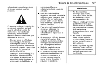Manual del propietario Chevrolet Sonic (GMK-Localización-México-
10371486) - 2017 - crc - 7/8/16
Sistema de Infoentretenimiento 127
suficiente para constituir un riesgo
de choque eléctrico para las
personas.
El punto de exclamación dentro de
un triángulo equilátero alerta al
usuario sobre la presencia de
instrucciones importantes de
operación y mantenimiento
(servicio) en la documentación que
acompaña al producto.
. Siempre opere el vehículo de
manera segura. No se deje
distraer por el vehículo mientras
conduce y siempre permanezca
al tanto de todas las condiciones
de manejo. No cambie los
ajustes o funciones.
Deténgase de manera segura y
legal antes de intentar dichas
operaciones. Para promover la
seguridad, ciertas funciones se
encontrarán deshabilitadas a
menos que el freno de
estacionamiento se encuentre
activado.
. Para reducir el riesgo de
descargas eléctricas, no retire la
cubierta o parte trasera de este
producto. No hay partes que
puedan recibir servicio dentro.
Deje el servicio a personal de
servicio calificado.
. Para reducir el riesgo de fuego o
descargas eléctricas, no
exponga este producto a
salpicaduras de agua, lluvia o
humedad.
. Al conducir su vehículo, asegure
mantener el volumen de la
unidad lo suficientemente bajo
como para escuchar sonidos
que provengan del exterior.
. No lo tire y evite impactos
fuertes en todo momento.
. EL conductor no debe observar
el monitor mientras conduce.
Si el conductor observa el
monitor mientras conduce,
puede llevar a descuidos y
provocar un accidente.
Precaución
. No desensamble o
modifique este sistema.
Si lo hace, puede resultar
en accidentes, fuego o
descargas eléctricas.
. Algunos estados/provincias
pueden tener leyes que
limitan el uso de pantallas
de vídeo mientras conduce.
Utilice el sistema
únicamente donde es legal
hacerlo.
. No utilice su teléfono en
modo privado mientras
conduce. Debe detenerse
en una ubicación segura
para utilizarlo.
. Por su seguridad, algunas
funciones se encuentran
deshabilitadas mientras su
vehículo se encuentre en
movimiento.
 
