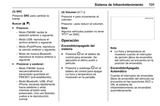 Manual del propietario Chevrolet Sonic (GMK-Localización-México-
10371486) - 2017 - crc - 7/8/16
Sistema de Infoentretenimiento 131
(3) SRC
Presione SRC para cambiar la
fuente.
Buscar (Q /R)
. Presione:
‐ Modo FM/AM: recibe la
estación anterior o siguiente.
‐ Modo USB: reproduce el
archivo anterior o siguiente.
‐ Modo iPod/iPhone: reproduce
la canción anterior o siguiente.
‐ Modo de música Bluetooth:
reproduce la música anterior o
siguiente.
. Presionar y sostener:
‐ Modo FM/AM: busca
secuencialmente la
transmisión guardada en
PRESET (pre-establecido).
‐ Modo Bluetooth, USB, iPod/
iPhone: escanea rápidamente
hacia adelante o atrás
mientras el botón está
presionado. Una vez liberado,
vuelve a la reproducción
normal.
(4) Volumen (+ x -)
Presione + para incrementar el
volumen.
Presione - para reducir el volumen.
Nota
Algunos vehículos pueden no tener
"PTT" en SWC.
Operación
Encendido/apagado del
sistema
. Presione P en el tablero de
control para encender. Se
ejecutará el último audio o
película.
. Presione y sostenga P en el
tablero de control para apagar.
La hora y temperatura se
mostrarán en la pantalla.
Nota
. La hora y temperatura se
muestran cuando el interruptor
de ignición (llave de encendido
del vehículo) se encuentra en la
posición de encendido.
Encendido/Apagado
Automático
Cuando el interruptor de encendido
(llave de encendido del vehículo) se
encuentra en las posiciones ACC u
ON, el sistema de
infoentretenimiento se encenderá
automáticamente.
 