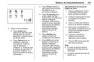 Manual del propietario Chevrolet Sonic (GMK-Localización-México-
10371486) - 2017 - crc - 7/8/16
Sistema de Infoentretenimiento 133
2. Toque el menú deseado.
. Toque Audio para
seleccionar AM/ FM/ USB/
reproducción de música
Bluetooth o entrada auxiliar
de sonido (AUX).
. Toque Galería para ver
imágenes y películas.
(Consulte en "Antes de
usar el sistema de
imágenes" o "Antes de usar
el sistema de películas" en
la sección "Galería" una
lista de formatos de archivo
soportados).
. Toque Phone (Teléfono)
para activar las funciones
del teléfono (si se
encuentra conectado).
. Toque Proyección para
activar Apple CarPlay,
Android Auto a través de su
teléfono inteligente
conectado. Esta función
puede no estar soportada
dependiendo del teléfono.
La(s) Aplicación(es)
soportada(s) puede(n)
variar en función del
teléfono.
. Toque Ajustes para
ingresar al menú de
configuración del sistema.
. Toque NAV para activar
BringGo a través de su
teléfono inteligente
conectado. Esta función
puede no estar soportada
dependiendo del teléfono.
La(s) Aplicación(es)
soportada(s) puede(n)
variar en función del
teléfono.
Administración de Iconos de
Página de inicio
1. Toque y sostenga los iconos
de la Página de inicio para
entrar al modo de edición.
2. Continúe sosteniendo el icono
y arrástrelo a la posición
deseada.
3. Libere su dedo para soltar el
icono en la posición deseada.
4. Para mover una aplicación a
otra página, arrastre el icono al
borde de la pantalla hacia la
página deseada.
5. Continúe arrastrando y
soltando los iconos de
aplicación como lo desee.
6. Presione { (Inicio) para salir
del modo de edición.
Nota
. El modo de Edición termina
después de 30 segundos de
inactividad.
. La página máxima de modo de
edición es 3.
 