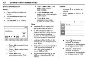 Manual del propietario Chevrolet Sonic (GMK-Localización-México-
10371486) - 2017 - crc - 7/8/16
134 Sistema de Infoentretenimiento
Seleccionar Función
Audio
1. Presione { en el tablero de
control.
2. Toque Audio en el menú de
inicio.
3. Toque Fuente en la pantalla.
. Toque AM para seleccionar
radio AM.
. Toque FM para seleccionar
radio FM.
. Toque iPod para
seleccionar música iPod.
. Toque USB1/ USB2 para
seleccionar música
USB1/ USB2.
. Toque Bluetooth para
seleccionar música a través
de Bluetooth.
. Toque AUX para
seleccionar la entrada
auxiliar de sonido (AUX).
Nota
. Presione { para regresar al
Menú de la página de inicio.
. Si la fuente de reproducción
(iPod/ USB/ AUX/ Bluetooth) no
se encuentra conectada al
sistema de infoentretenimiento,
la función no estará disponible.
. La disponibilidad de fuente de
audio puede variar dependiendo
de la región.
. Se puede soportar un dispositivo
USB adicional conectando un
hub USB externo desde el
puerto USB sencillo.
. No recomendamos usar el hub
USB con dispositivos 2 iPod/
iPhone.
Galería
1. Presione { en el tablero de
control.
2. Toque Galería en el menú de
inicio.
. Toque  para ver los
archivos de imagen
contenidos en el dispositivo
de almacenamiento USB.
. Toque s para ver los
archivos de película
contenidos en el dispositivo
de almacenamiento USB.
 