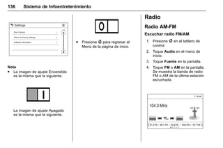 Manual del propietario Chevrolet Sonic (GMK-Localización-México-
10371486) - 2017 - crc - 7/8/16
136 Sistema de Infoentretenimiento
Nota
. La imagen de ajuste Encendido
es la misma que la siguiente.
La imagen de ajuste Apagado
es la misma que la siguiente.
. Presione { para regresar al
Menú de la página de inicio.
Radio
Radio AM-FM
Escuchar radio FM/AM
1. Presione { en el tablero de
control.
2. Toque Audio en el menú de
inicio.
3. Toque Fuente en la pantalla.
4. Toque FM o AM en la pantalla.
Se muestra la banda de radio
FM o AM de la última estación
escuchada.
 