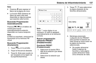 Manual del propietario Chevrolet Sonic (GMK-Localización-México-
10371486) - 2017 - crc - 7/8/16
Sistema de Infoentretenimiento 137
Nota
. Presione { para regresar al
Menú de la página de inicio.
. La función RDS (Sistema de
datos de radio) sólo está
disponible en algunos países
que soportan esta función.
Buscando Programación
Automáticamente
Presione g / d en el tablero de
control para buscar
automáticamente la estación
disponible con buena recepción.
Nota
Si RDS es soportado, sintonizará la
transmisión en la memoria FM
virtual.
Buscando Programación
directamente
1. Toque t en la pantalla.
2. Toque la frecuencia deseada.
3. Toque Ir. (Este paso puede no
ser necesario en la región de
Europa/Norteamérica).
Nota
Tocar "." entre dígitos no es
necesario. El radio lo agregará
automáticamente en la ubicación
correcta.
Buscar programación
utilizando PRESET
(Predeterminado)
Guardando PRESET
(Predeterminado)
1. Seleccione la banda (FM ó
AM) de la estación que desea
almacenar.
2. Seleccione la estación que
desee.
3. Toque S / T para seleccionar
la página deseada de los
favoritos almacenados.
4. Mantenga presionado
cualquiera de los PRESET
para guardar la estación de
radio actual en dicho botón de
la página de favoritos
seleccionada.
. Se pueden almacenar
hasta 5 páginas de
favoritos y cada página
puede almacenar hasta
cinco emisoras de radio.
 