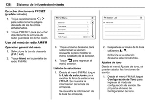 Manual del propietario Chevrolet Sonic (GMK-Localización-México-
10371486) - 2017 - crc - 7/8/16
138 Sistema de Infoentretenimiento
Escuchar directamente PRESET
(predeterminado)
1. Toque repetidamente S / T
para seleccionar la página
deseada de los favoritos
almacenados.
2. Toque PRESET para escuchar
directamente la emisora de
radio guardada en dicho botón.
Uso del menú de radio AM/FM
Operación general del menú
1. Seleccione la banda deseada
(FM ó AM).
2. Toque Menú en la pantalla de
radio FM/AM.
3. Toque el menú deseado para
seleccionar la sección
relevante o para mostrar el
menú detallado de la sección.
4. Toque 3 para regresar al
menú anterior.
Listado de estaciones
1. Desde el menú FM/AM, toque
la Lista de estaciones para
mostrar la lista de estaciones
FM/AM. Se muestra la
información de la lista de
emisoras.
Se muestra la información de
la lista de emisoras.
2. Desplácese a través de la lista
utilizando Q / R.
Sintonice a la estación
deseada seleccionándola..
Ajustes de tono
Desde el menú Ajustes de tono, se
pueden ajustar las funciones de
sonido.
1. Desde el menú FM/AM, toque
Configuración de Tono para
ingresar al modo de
configuración de sonido. Se
proyecta el menú de
Configuración de tono.
 