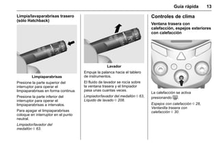 Manual del propietario Chevrolet Sonic (GMK-Localización-México-
10371486) - 2017 - crc - 7/8/16
Guía rápida 13
Limpia/lavaparabrisas trasero
(sólo Hatchback)
Limpiaparabrisas
Presione la parte superior del
interruptor para operar el
limpiaparabrisas en forma continua.
Presione la parte inferior del
interruptor para operar el
limpiaparabrisas a intervalos.
Para apagar el limpiaparabrisas
coloque en interruptor en el punto
neutral.
Limpiador/lavador del
medallón 0 63.
Lavador
Empuje la palanca hacia el tablero
de instrumentos.
El fluido de lavador se rocía sobre
la ventana trasera y el limpiador
pasa unas cuantas veces.
Limpiador/lavador del medallón 0 63,
Líquido de lavado 0 208.
Controles de clima
Ventana trasera con
calefacción, espejos exteriores
con calefacción
La calefacción se activa
presionando =.
Espejos con calefacción 0 28,
Ventanilla trasera con
calefacción 0 30.
 
