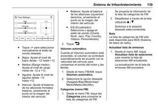 Manual del propietario Chevrolet Sonic (GMK-Localización-México-
10371486) - 2017 - crc - 7/8/16
Sistema de Infoentretenimiento 139
. Toque -/+ para seleccionar
manualmente el estilo de
sonido deseado.
. Bajos: Ajuste el nivel de
bajos desde −12 hasta +12.
. Medios (Rango medio):
Ajuste el nivel de rango
medio de -12 a +12.
. Agudos: Ajuste el nivel de
agudos desde −12
hasta +12.
. Atenuar: Ajuste el balance
de los altavoces frontales/
traseros, arrastrando el
punto en la imagen del
interior del vehículo.
. Balance: Ajuste el balance
de los altavoces izquierdos/
derechos, arrastrando el
punto en la imagen del
interior del vehículo.
. EQ (Ecualizador):
Selecciona o apaga el
estilo de sonido (Charla,
Rock, Jazz, Pop, Country,
Clásica, Personalizado)
2. Toque 3.
Volumen automático
Cuando el Volumen automático está
encendido, el volumen se controlará
automáticamente de acuerdo con la
velocidad del vehículo para
compensar el sonido del motor y las
llantas.
1. Desde el menú FM/AM, toque
Volumen automático.
2. Seleccione la opción deseada
(Apagado/Bajo/Medio-bajo/
Medio/Medio-Alto/Alto).
Categorías (menú FM)
1. Desde el menú FM, toque las
Categorías para proyectar la
lista de categorías de FM.
Se proyecta la información de
la lista de categorías de FM.
2. Desplácese a través de la lista
utilizando Q / R.
Sintonice a la estación
deseada seleccionándola.
Nota
La lista de categorías de FM sólo
está disponible para RDS (Sistema
de datos de radio).
Actualizar lista de emisoras
1. Desde el menú AM, toque
Actualizar lista de estaciones
para mostrar la lista de
estaciones AM actualizada.
La actualización de la lista de
emisoras AM procederá.
 