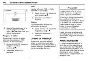 Manual del propietario Chevrolet Sonic (GMK-Localización-México-
10371486) - 2017 - crc - 7/8/16
140 Sistema de Infoentretenimiento
2. Durante la actualización de la
lista de programación AM,
toque Cancelar para evitar que
guarde los cambios.
Programa de tráfico
El menú de Programa de tráfico
sólo está disponible para RDS
(Sistema de datos de radio).
1. Desde el menú FM, encuentre
Programa de tráfico
tocando Q / R.
2. Seleccione encendido o
apagado.
RDS
Ajustar la función RDS en Radio
RDS FM es compatible.
1. Desde el menú FM, encuentre
RDS tocando Q / R.
2. Seleccione encendido o
apagado.
Región
Ajuste de función de salto por
transmisión de Región.
1. Desde el menú FM, encuentre
Región tocando Q / R.
2. Seleccione encendido o
apagado.
Antena de mástil fijo
Para retirar la antena del techo,
gírela en sentido contrario a las
manecillas del reloj. Para instalar la
antena del techo, gírela en sentido
de las manecillas del reloj.
Precaución
Asegúrese de quitar la antena
antes de entrar a un lugar con
techo bajo o se puede dañar.
Entrar a un lavadero automático
para coches con la antena
instalada puede resultar en daños
a la antena o al panel del techo.
Asegúrese de quitar la antena
antes de entrar al lavadero
automático de coches.
Instale la antena completamente
apretada y ajustada a la posición
vertical para asegurar la recepción
adecuada.
Antena multibanda
La antena multibanda está en el
techo del vehículo. La antena se
usa para el radio AM-FM y GPS
(sistema de posición global), si el
vehículo tiene estas características.
Mantenga la antena libre de
obstrucciones para garantizar una
recepción clara.
 