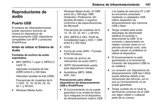 Manual del propietario Chevrolet Sonic (GMK-Localización-México-
10371486) - 2017 - crc - 7/8/16
Sistema de Infoentretenimiento 141
Reproductores de
audio
Puerto USB
El sistema de infoentretenimiento
puede reproducir archivos de
música en dispositivos de
almacenamiento USB, dispositivos
compatibles con MTP y productos
iPod/iPhone.
Antes de utilizar el Sistema de
Audio
Formatos de archivo de audio
soportados:
. MP3 (MPEG-1 Layer 3, MPEG-2
Layer 3)
Velocidad constante de bits
(CBR) entre 8 y 320 kbps
Velocidad variable de bits (VBR)
Frecuencias de muestreo de 8,
11.025, 12, 16, 22.05, 24, 32,
44.1, y 48 kHz.
. Windows Media Audio
Windows Media Audio 10 CBR
entre 32 y 768 kbps VBR
(Estándar), Profesional, Sin
pérdida de datos, o superior,
conforme a las especificaciones
de Microsoft
Frecuencias de muestreo de 8,
12, 16, 22, 32, 44.1, y 48 kHz
. AAC (MPEG-4 AAC, Perfil de
Complejidad baja) y AAC + CBR
entre 8 y 320 kbps.
. OGG
. Forma de onda (WAV - Formato
PCM Windows)
. Formato de archivo de
intercambio de audio (AIFF)
. 3GPP (Generalmente usada
para dispositivos móviles)
. Audiolibros (MP3, WMA,
AAC, AA)
Precauciones para utilizar
dispositivos de almacenamiento
USB e iPod/iPhone
. El funcionamiento no se puede
garantizar si la unidad de disco
duro integrado en el dispositivo
de almacenamiento masivo USB
o la tarjeta de memoria CF o SD
se encuentra conectado
mediante un adaptador USB.
Utilice dispositivo de
almacenamiento tipo memoria
USB o flash.
. Tenga cuidado para evitar
descargas de electricidad
estática al conectar o
desconectar la USB. Si la
conexión y desconexión se
repiten muchas veces en un
período de tiempo corto, esto
puede causar un problema al
utilizar el dispositivo.
. El funcionamiento no está
garantizado si la terminal de
conexión del dispositivo USB no
es metálica.
. La conexión con dispositivos de
almacenamiento USB tipo I-Stick
puede dañarse debido a las
vibraciones del vehículo, por lo
que su funcionamiento no se
puede garantizar.
. Tenga cuidado de no tocar la
terminal de conexión de la USB
con algún objeto o cualquier
parte de su cuerpo.
 