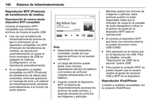 Manual del propietario Chevrolet Sonic (GMK-Localización-México-
10371486) - 2017 - crc - 7/8/16
146 Sistema de Infoentretenimiento
Reproductor MTP (Protocolo
de transferencia de medios)
Reproducción de música desde
dispositivo MTP compatible
Conecte el dispositivo MTP
compatible que contiene los
archivos de música al puerto USB.
. Una vez que el sistema de
Infoentretenimiento termine de
leer la información en el
dispositivo compatible con MTP
(Protocolo de transferencia de
medios), se reproducirá
automáticamente (si ajusta el
Inicio automático de USB en
apagado en Settings
(Configuración), no se
reproducirá automáticamente).
. Si un dispositivo no legible
compatible con MTP (Protocolo
de transferencia de datos) está
conectado, entonces aparecerá
un mensaje de error y el sistema
de Infoentretenimiento cambiará
automáticamente a la función de
audio anterior.
Nota
. Dependiendo del dispositivo
conectado, puede ser que
algunos archivos no se puedan
reproducir.
. La carga del archivo puede
tardar unos minutos,
dependiendo del tipo de teléfono
o el número de archivos/
carpetas almacenados en el
teléfono.
. Cuando conecte el dispositivo
MTP, el sistema de
Infoentretenimiento escanea los
archivos de audio primero, y
después escanea los archivos
de imágenes y películas.
Mientras explora los archivos de
imágenes o película, estos
archivos pueden no estar
disponibles hasta que el
indicador de carga en la pantalla
de audio desaparece incluso si
el archivo de audio en el
dispositivo MTP está en
reproducción.
. Si conecta el dispositivo MTP
que tiene una memoria externa,
se puede reconocer como
USB1/USB2.
. Otra operación es la misma que
en el reproductor de USB. Para
los detalles, consulte
"Reproductor de USB" de la
sección "puerto USB".
. Para operar la conexión MTP, se
puede requerir que el usuario
cambie el ajuste de conexión
USB a MTP en el dispositivo.
Reproductor iPod/iPhone
Limitado a modelos compatibles con
la conexión iPod/iPhone
 