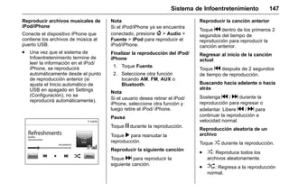Manual del propietario Chevrolet Sonic (GMK-Localización-México-
10371486) - 2017 - crc - 7/8/16
Sistema de Infoentretenimiento 147
Reproducir archivos musicales de
iPod/iPhone
Conecte el dispositivo iPhone que
contiene los archivos de música al
puerto USB.
. Una vez que el sistema de
Infoentretenimiento termine de
leer la información en el iPod/
iPhone, se reproducirá
automáticamente desde el punto
de reproducción anterior (si
ajusta el Inicio automático de
USB en apagado en Settings
(Configuración), no se
reproducirá automáticamente).
Nota
Si el iPod/iPhone ya se encuentra
conectado, presione { > Audio >
Fuente > iPod para reproducir el
iPod/iPhone.
Finalizar la reproducción del iPod/
iPhone
1. Toque Fuente.
2. Seleccione otra función
tocando AM, FM, AUX o
Bluetooth.
Nota
Si el usuario desea retirar el iPod/
iPhone, seleccione otra función y
luego retire el iPod/ iPhone.
Pausa
Toque j durante la reproducción.
Toque r para reanudar la
reproducción.
Reproducir la siguiente canción
Toque d para reproducir la
siguiente canción.
Reproducir la canción anterior
Toque g dentro de los primeros 2
segundos del tiempo de
reproducción para reproducir la
canción anterior.
Regresar al inicio de la canción
actual
Toque g después de 2 segundos
de tiempo de reproducción.
Buscando hacia adelante o hacia
atrás
Sostenga g / d durante la
reproducción para regresar o
adelantar. Libere g / d para
continuar la reproducción a
velocidad normal.
Reproducción aleatoria de un
archivo
Toque Z durante la reproducción.
. Z: Reproduce todos los
archivos aleatoriamente.
. u: Regresa a la reproducción
normal.
 