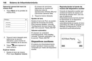Manual del propietario Chevrolet Sonic (GMK-Localización-México-
10371486) - 2017 - crc - 7/8/16
148 Sistema de Infoentretenimiento
Operación general del menú de
música iPod
1. Toque Menú en la pantalla de
música iPod.
2. Toque el menú deseado para
seleccionar la sección
relevante o para mostrar el
menú detallado de la sección.
3. Toque 3 para regresar al
menú anterior.
Explorar música
1. Desde el menú de música
iPod, toque Explorar música.
El número de canciones
relevantes se muestra por
todas las Lista de
reproducción/ Artistas/ Álbums/
Canciones/ Géneros/ Más.
2. Toque la música deseada.
Ajustes de tono
Desde el menú de iPod, se pueden
ajustar las funciones de sonido.
Para mayores detalles, consulte
"Configuración de tono (menú FM/
AM)" de la sección "Radio AM-FM".
Volumen automático
El volumen se controlará
automáticamente. Para detalles,
consulte "Volumen automático" de
la sección "Radio AM-FM".
Dispositivos auxiliares
El sistema de infoentretenimiento
puede reproducir música auxiliar
conectada por medio del dispositivo
auxiliar.
Reproduciendo la fuente de
música del dispositivo auxiliar
Conecte el dispositivo auxiliar que
contiene la fuente de música a la
terminal de entrada AUX. Una vez
que el sistema de
Infoentretenimiento termine de leer
la información en el dispositivo
auxiliar, se reproducirá
automáticamente (si ajusta el Inicio
automático de USB en apagado en
Settings (Configuración), no se
reproducirá automáticamente).
 