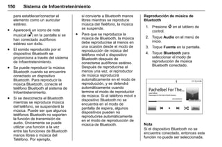 Manual del propietario Chevrolet Sonic (GMK-Localización-México-
10371486) - 2017 - crc - 7/8/16
150 Sistema de Infoentretenimiento
para establecer/conectar el
elemento como un auricular
estéreo.
. Aparecerá un icono de nota
musical (e) en la pantalla si se
han conectado audífonos
estéreo con éxito.
. El sonido reproducido por el
dispositivo Bluetooth se
proporciona a través del sistema
de Infoentretenimiento.
. Se puede reproducir la música
Bluetooth cuando se encuentre
conectado un dispositivo
Bluetooth. Para reproducir la
música Bluetooth, conecte el
teléfono Bluetooth al sistema de
Infoentretenimiento.
. Si se desconecta el Bluetooth
mientras se reproduce música
del teléfono, se suspenderá la
música. Puede ser que algunos
teléfonos Bluetooth no soporten
la función de transmisión de
audio. Únicamente se puede
utilizar una función a la vez
entre las funciones de Bluetooth
manos libres o música del
Teléfono. Por ejemplo,
si convierte a Bluetooth manos
libres mientras se reproduce
música del Teléfono, la música
se suspende.
. Para que se reproduzca la
música de Bluetooth, la música
debe reproducirse al menos en
una ocasión desde el modo de
reproducción de música del
teléfono móvil o dispositivo
Bluetooth después de
conectarse audífonos estéreo.
Después de reproducirse al
menos una vez, el reproductor
de música reproducirá
automáticamente en el modo de
reproducción, y se detendrá
automáticamente cuando
termine el modo de reproductor
de música. Si el teléfono móvil o
dispositivo Bluetooth no se
encuentra en el modo de
pantalla de espera, algunos
dispositivos pueden no
reproducirse automáticamente
en el modo de reproducción de
música de Bluetooth.
Reproducción de música de
Bluetooth
1. Presione { en el tablero de
control.
2. Toque Audio en el menú de
inicio.
3. Toque Fuente en la pantalla.
4. Toque Bluetooth para
seleccionar el modo de
reproducción de música
Bluetooth conectado.
Nota
Si el dispositivo Bluetooth no se
encuentra conectado, entonces esta
función no puede ser seleccionada.
 