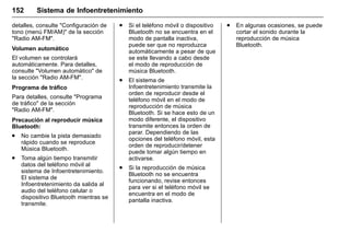 Manual del propietario Chevrolet Sonic (GMK-Localización-México-
10371486) - 2017 - crc - 7/8/16
152 Sistema de Infoentretenimiento
detalles, consulte "Configuración de
tono (menú FM/AM)" de la sección
"Radio AM-FM".
Volumen automático
El volumen se controlará
automáticamente. Para detalles,
consulte "Volumen automático" de
la sección "Radio AM-FM".
Programa de tráfico
Para detalles, consulte "Programa
de tráfico" de la sección
"Radio AM-FM".
Precaución al reproducir música
Bluetooth:
. No cambie la pista demasiado
rápido cuando se reproduce
Música Bluetooth.
. Toma algún tiempo transmitir
datos del teléfono móvil al
sistema de Infoentretenimiento.
El sistema de
Infoentretenimiento da salida al
audio del teléfono celular o
dispositivo Bluetooth mientras se
transmite.
. Si el teléfono móvil o dispositivo
Bluetooth no se encuentra en el
modo de pantalla inactiva,
puede ser que no reproduzca
automáticamente a pesar de que
se este llevando a cabo desde
el modo de reproducción de
música Bluetooth.
. El sistema de
Infoentretenimiento transmite la
orden de reproducir desde el
teléfono móvil en el modo de
reproducción de música
Bluetooth. Si se hace esto de un
modo diferente, el dispositivo
transmite entonces la orden de
parar. Dependiendo de las
opciones del teléfono móvil, esta
orden de reproducir/detener
puede tomar algún tiempo en
activarse.
. Si la reproducción de música
Bluetooth no se encuentra
funcionando, revise entonces
para ver si el teléfono móvil se
encuentra en el modo de
pantalla inactiva.
. En algunas ocasiones, se puede
cortar el sonido durante la
reproducción de música
Bluetooth.
 