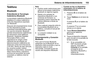 Manual del propietario Chevrolet Sonic (GMK-Localización-México-
10371486) - 2017 - crc - 7/8/16
Sistema de Infoentretenimiento 153
Teléfono
Bluetooth
Entendiendo la Tecnología
Inalámbrica Bluetooth
La tecnología inalámbrica Bluetooth
establece un enlace inalámbrico
entre dos dispositivos soportado
con Bluetooth.
Después del emparejamiento inicial,
los dos dispositivos puede
conectarse automáticamente cada
vez que los encienda. Bluetooth
permite transmisiones inalámbricas
de información entre teléfonos
Bluetooth, Asistentes Digitales
Personales (PDA) u otros
dispositivos en rangos cortos
utilizando las tecnologías de
telecomunicación inalámbrica de
distancias cortas de la frecuencia
2.45 GHz. Dentro de este vehículo,
los usuarios pueden realizar
llamadas a manos libres, transmitir
datos manos libres y reproducir
archivos de transmisión de audio
conectado un teléfono móvil al
sistema.
Nota
. Podrían existir restricciones para
utilizar la tecnología inalámbrica
Bluetooth en algunos lugares.
. Debido a la variedad de
dispositivos Bluetooth y sus
versiones de firmware, su
dispositivo podría responder de
manera diferente a través de
Bluetooth.
. Para cualquier pregunta sobre la
funcionalidad Bluetooth de su
teléfono, consulte el manual del
dispositivo.
. La conexión múltiple no es
compatible.
Emparejamiento y Conexión
Bluetooth
Para usar la función Bluetooth,
asegúrese que el Bluetooth de su
dispositivo esté encendido y que su
dispositivo esté en modo
descubrible. Consulte la guía de
usuario del dispositivo Bluetooth.
Cuando no hay un dispositivo
emparejado con el sistema de
Infoentretenimiento
1. Presione { en el tablero de
control.
2. Toque Teléfono en el menú de
inicio.
O presione 5 en el tablero de
control.
O presione % en el control
remoto en el volante.
3. Toque Buscar Dispositivo
para buscar teléfonos
Bluetooth.
4. Toque el dispositivo deseado
para vincular en la pantalla de
la lista buscada.
4.1. Si es compatible con
SSP (Conexión simple
segura), toque Sí o
Conectar en la pantalla
emergente de su
dispositivo Bluetooth y
sistema de
infoentretenimiento.
 