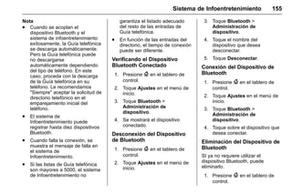 Manual del propietario Chevrolet Sonic (GMK-Localización-México-
10371486) - 2017 - crc - 7/8/16
Sistema de Infoentretenimiento 155
Nota
. Cuando se acoplan el
dispositivo Bluetooth y el
sistema de infoentretenimiento
exitosamente, la Guía telefónica
se descarga automáticamente.
Pero la Guía telefónica puede
no descargarse
automáticamente dependiendo
del tipo de teléfono. En este
caso, proceda con la descarga
de la Guía telefónica en su
teléfono. Le recomendamos
"Siempre" aceptar la solicitud de
directorio telefónico en el
emparejamiento inicial del
teléfono.
. El sistema de
Infoentretenimiento puede
registrar hasta diez dispositivos
Bluetooth.
. Cuando falla la conexión, se
muestra el mensaje de falla en
el sistema de
Infoentretenimiento.
. Si las listas de Guía telefónica
son mayores a 5000, el sistema
de Infoentretenimiento no
garantiza el listado adecuado
del resto de las entradas de
Guía telefónica.
. En función de las entradas del
directorio, el tiempo de conexión
puede ser diferente.
Verificando el Dispositivo
Bluetooth Conectado
1. Presione { en el tablero de
control.
2. Toque Ajustes en el menú de
inicio.
3. Toque Bluetooth >
Administración de
dispositivo.
4. Se mostrará el dispositivo
conectado.
Desconexión del Dispositivo
de Bluetooth
1. Presione { en el tablero de
control.
2. Toque Ajustes en el menú de
inicio.
3. Toque Bluetooth >
Administración de
dispositivo.
4. Toque el nombre del
dispositivo que desea
desconectar.
5. Toque Desconectar.
Conexión del Dispositivo de
Bluetooth
1. Presione { en el tablero de
control.
2. Toque Ajustes en el menú de
inicio.
3. Toque Bluetooth >
Administración de
dispositivo.
4. Toque sobre el dispositivo que
desea conectar.
Eliminación del Dispositivo de
Bluetooth
SI ya no requiere utilizar el
dispositivo Bluetooth, puede
eliminarlo.
1. Presione { en el tablero de
control.
 