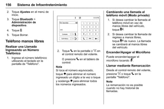 Manual del propietario Chevrolet Sonic (GMK-Localización-México-
10371486) - 2017 - crc - 7/8/16
156 Sistema de Infoentretenimiento
2. Toque Ajustes en el menú de
inicio.
3. Toque Bluetooth >
Administración de
dispositivo.
4. Toque Y.
5. Toque Borrar.
Teléfono manos libres
Realizar una Llamada
Ingresando un Número
Telefónico
1. Ingrese el número telefónico
utilizando el teclado en la
pantalla de "Teléfono".
2. Toque 5 en la pantalla o % en
el control remoto del volante.
O presione 5 en el tablero de
control.
Nota
Si toca el número equivocado,
toque 0 para eliminar el número
ingresado un dígito a la vez o toque
y sostenga 0 para eliminar todos
los números ingresados.
Cambiando una llamada al
teléfono móvil (Modo privado)
1. Si desea cambiar la llamada al
teléfono móvil en vez de
manos libres del vehículo,
toque 0.
2. Si desea cambiar la llamada de
regreso a manos libres,
toque 0 de nuevo. La llamada
se cambiará al manos libres
del vehículo.
Encender/Apagar el Micrófono
Puede encender/apagar el
micrófono tocando 3.
Llamar mediante Remarcación
Desde el control remoto del volante,
presione % o toque 5 en la
pantalla "Teléfono".
Nota
La remarcación no es posible
cuando no hay historial de
llamadas.
 