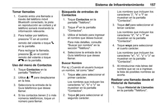 Manual del propietario Chevrolet Sonic (GMK-Localización-México-
10371486) - 2017 - crc - 7/8/16
Sistema de Infoentretenimiento 157
Tomar llamadas
1. Cuando entra una llamada a
través del teléfono móvil
Bluetooth conectado, la pista
en reproducción se cortará y el
teléfono sonará mostrando la
información relevante.
2. Para hablar por teléfono,
presione % en el control
remoto del volante o toque 5
en la pantalla.
Para rechazar la llamada,
presione 5 en el control
remoto del volante o toque
K en la pantalla.
Uso del menú de Contactos
1. Toque Contactos en la
pantalla "Teléfono".
2. Utilice Q / R para desplazarse
en la lista.
3. Seleccione la entrada de la
Guía telefónica que desea
llamar.
4. Si los contactos tienen 2 o más
números telefónicos, toque un
número para llamar.
Búsqueda de entradas de
Contactos
1. Toque Contactos en la
pantalla "Teléfono".
2. Toque } en la pantalla
"Contactos".
3. Utilice el teclado para ingresar
el nombre que desea buscar.
Para más detalles, consulte
"Buscar por nombre" en la
sección "Teléfono".
4. Seleccione la entrada de la
Guía telefónica que desea
llamar.
Buscar Nombre
Por ej.) Cuando el usuario busque
un nombre, tal como "alex"
1. Toque abc para seleccionar el
primer carácter.
Los nombres que incluyen los
caracteres "a", "b" o "c" se
muestran en la pantalla
"Contactos".
2. Toque jkl para seleccionar el
segundo carácter.
Los nombres que incluyen los
caracteres "j", "k" o "l" se
muestran en la pantalla
"Contactos".
3. Toque def para seleccionar el
tercer carácter.
Los nombres que incluyen los
caracteres "d", "e" o "f" se
muestran en la pantalla
"Contactos".
4. Toque wxyz para seleccionar
el cuarto carácter.
Los nombres que incluyen los
caracteres "w", "x", "y" o "z" se
muestran en la pantalla
"Contactos".
5. Al introducirse más letras del
nombre que se va a ingresar,
la lista de posibles nombres se
acorta.
Realizar una llamada desde el
Historial de llamadas
1. Toque Historial de Llamadas
en la pantalla "Teléfono".
 
