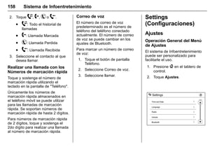 Manual del propietario Chevrolet Sonic (GMK-Localización-México-
10371486) - 2017 - crc - 7/8/16
158 Sistema de Infoentretenimiento
2. Toque W, 2, Y o X.
. W: Todo el historial de
llamadas
. 2: Llamada Marcada
. Y: Llamada Perdida
. X: Llamada Recibida
3. Seleccione el contacto al que
desea llamar.
Realizar una llamada con los
Números de marcación rápida
Toque y sostenga el número de
marcación rápida utilizando el
teclado en la pantalla de "Teléfono".
Únicamente los números de
marcación rápida almacenados en
el teléfono móvil se puede utilizar
para las llamadas de marcación
rápida. Se soportan números de
marcación rápida de hasta 2 dígitos.
Para números de marcación rápida
de 2 dígitos, toque y sostenga el
2do dígito para realizar una llamada
al número de marcación rápida.
Correo de voz
El número de correo de voz
predeterminado es el número de
teléfono del teléfono conectado
actualmente. El número de correo
de voz se puede cambiar en los
ajustes de Bluetooth.
Para marcar un número de correo
de voz:
1. Toque el botón de pantalla
Teléfono.
2. Seleccione Correo de voz.
3. Seleccione llamar.
Settings
(Configuraciones)
Ajustes
Operación General del Menú
de Ajustes
El sistema de Infoentretenimiento
puede ser personalizado para
facilitarle el uso.
1. Presione { en el tablero de
control.
2. Toque Ajustes.
 