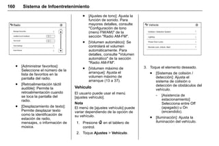 Manual del propietario Chevrolet Sonic (GMK-Localización-México-
10371486) - 2017 - crc - 7/8/16
160 Sistema de Infoentretenimiento
. [Administrar favoritos]:
Seleccione el número de la
lista de favoritos en la
pantalla del radio.
. [Retroalimentación táctil
audible]: Permite la
retroalimentación cuando
se toca la pantalla del
radio.
. [Desplazamiento de texto]:
Permite desplazar texto
como la identificación de
estación de radio,
mensajes, o información de
música.
. [Ajustes de tono]: Ajusta la
función de sonido. Para
mayores detalles, consulte
"Configuración de tono
(menú FM/AM)" de la
sección "Radio AM-FM".
. [Volumen automático]: Se
controlará el volumen
automáticamente. Para
detalles, consulte "Volumen
automático" de la sección
"Radio AM-FM".
. [Volumen máximo de
arranque]: Ajusta el
volumen máximo de
arranque (13 a 37).
Vehículo
El usuario puede usar el menú
[ajustes vehículo].
Nota
El menú de [ajustes vehículo] puede
variar dependiendo de la opción de
su vehículo.
1. Presione { en el tablero de
control.
2. Toque Ajustes > Vehículo.
3. Toque el elemento deseado.
. [Sistemas de colisión /
detección]: Ajusta el
sistema de colisión o
detección de obstáculos del
vehículo.
‐ [Asistencia de
estacionamiento]:
Selecciona entre Off
(apagado) u On
(encendido).
. [Iluminación]: Ajusta la
iluminación del vehículo.
 
